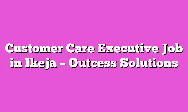 Customer Care Executive Job in Ikeja – Outcess Solutions