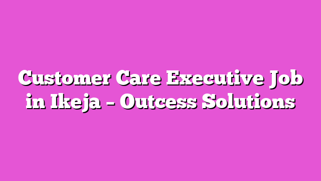 Customer Care Executive Job in Ikeja – Outcess Solutions