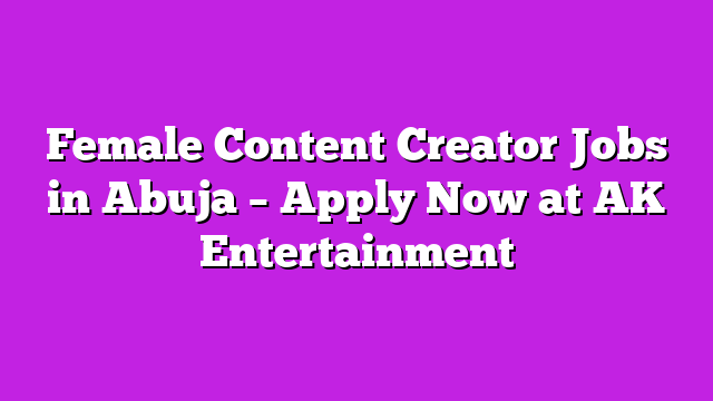 Female Content Creator Jobs in Abuja – Apply Now at AK Entertainment