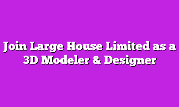 Join Large House Limited as a 3D Modeler & Designer