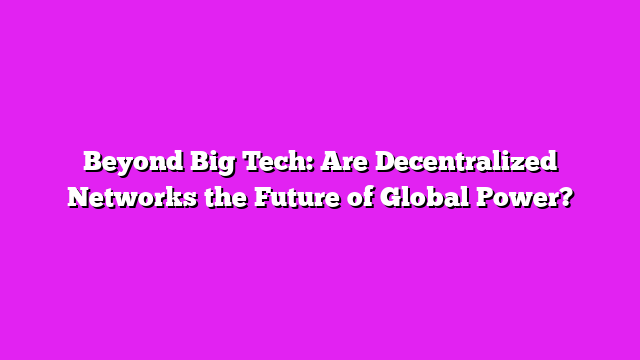 Beyond Big Tech: Are Decentralized Networks the Future of Global Power?