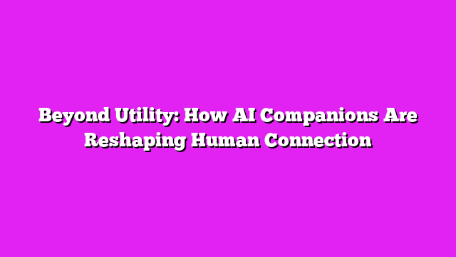 Beyond Utility: How AI Companions Are Reshaping Human Connection