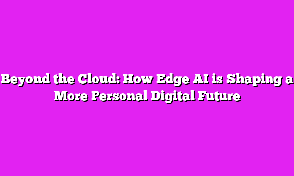 Beyond the Cloud: How Edge AI is Shaping a More Personal Digital Future