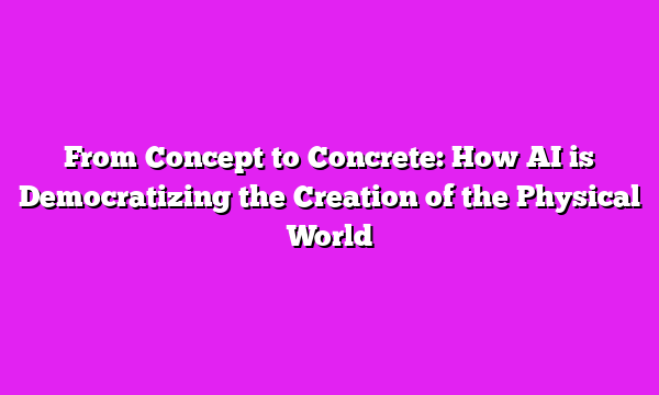 From Concept to Concrete: How AI is Democratizing the Creation of the Physical World