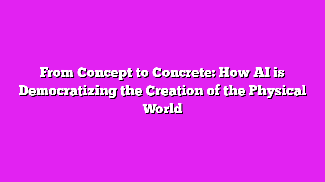 From Concept to Concrete: How AI is Democratizing the Creation of the Physical World