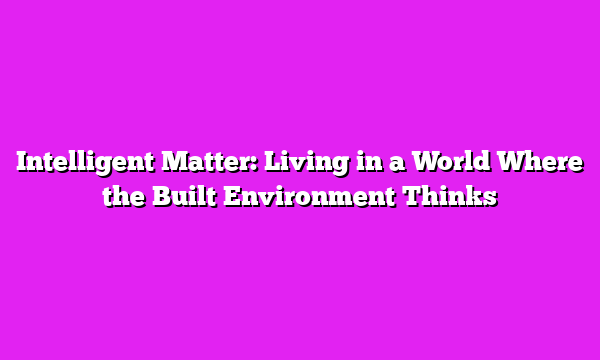 Intelligent Matter: Living in a World Where the Built Environment Thinks