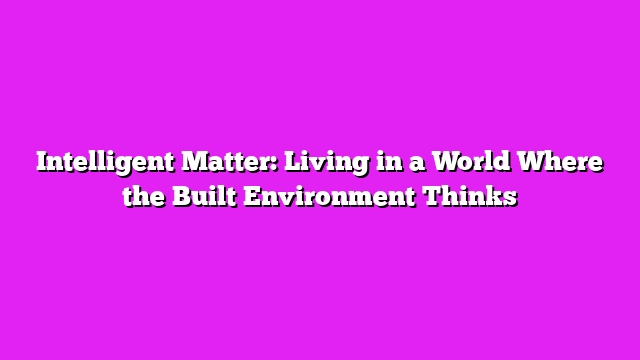 Intelligent Matter: Living in a World Where the Built Environment Thinks