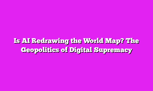 Is AI Redrawing the World Map? The Geopolitics of Digital Supremacy
