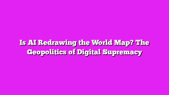 Is AI Redrawing the World Map? The Geopolitics of Digital Supremacy