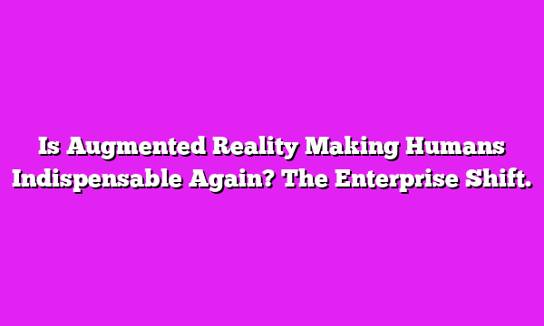 Is Augmented Reality Making Humans Indispensable Again? The Enterprise Shift.