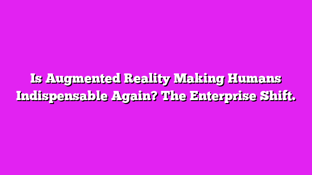 Is Augmented Reality Making Humans Indispensable Again? The Enterprise Shift.