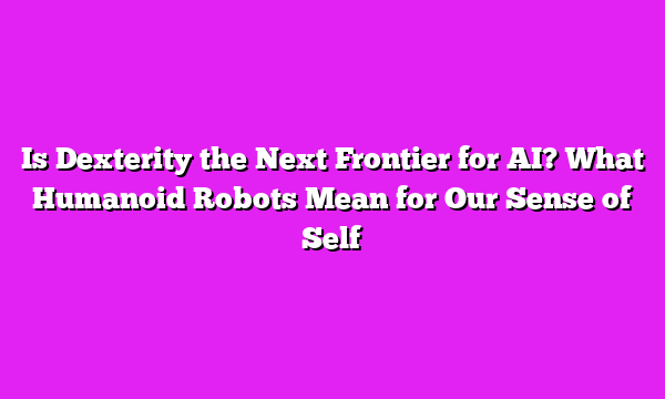 Is Dexterity the Next Frontier for AI? What Humanoid Robots Mean for Our Sense of Self