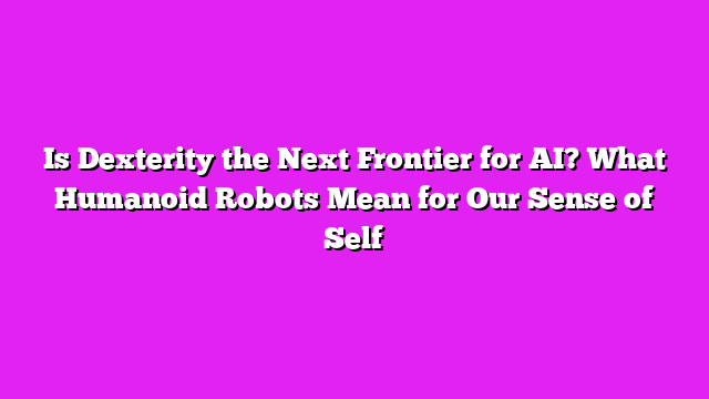 Is Dexterity the Next Frontier for AI? What Humanoid Robots Mean for Our Sense of Self