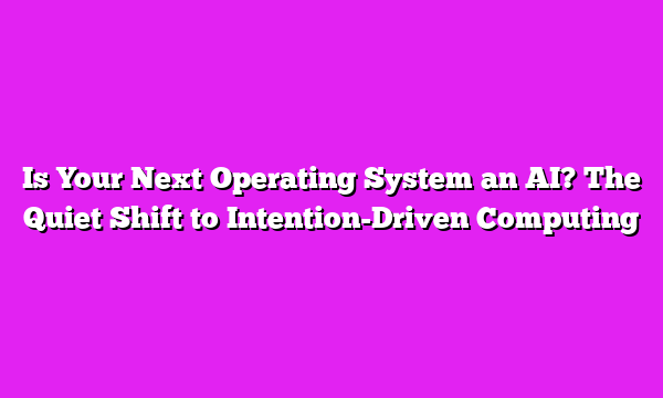 Is Your Next Operating System an AI? The Quiet Shift to Intention-Driven Computing