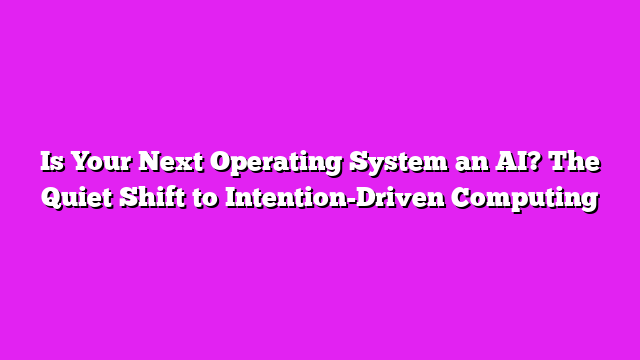 Is Your Next Operating System an AI? The Quiet Shift to Intention-Driven Computing