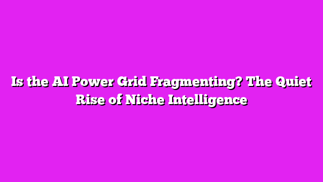 Is the AI Power Grid Fragmenting? The Quiet Rise of Niche Intelligence