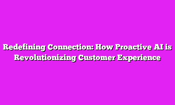 Redefining Connection: How Proactive AI is Revolutionizing Customer Experience