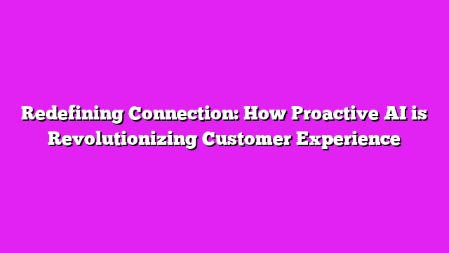 Redefining Connection: How Proactive AI is Revolutionizing Customer Experience