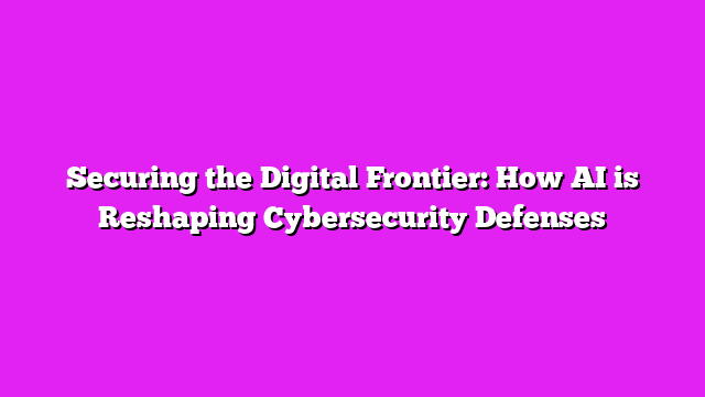 Securing the Digital Frontier: How AI is Reshaping Cybersecurity Defenses