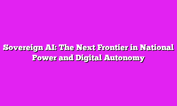 Sovereign AI: The Next Frontier in National Power and Digital Autonomy