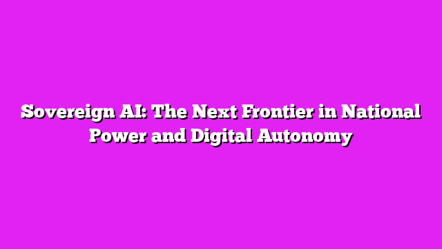 Sovereign AI: The Next Frontier in National Power and Digital Autonomy