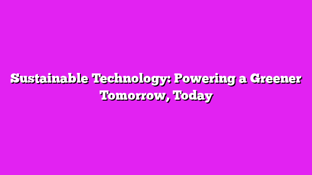 Sustainable Technology: Powering a Greener Tomorrow, Today