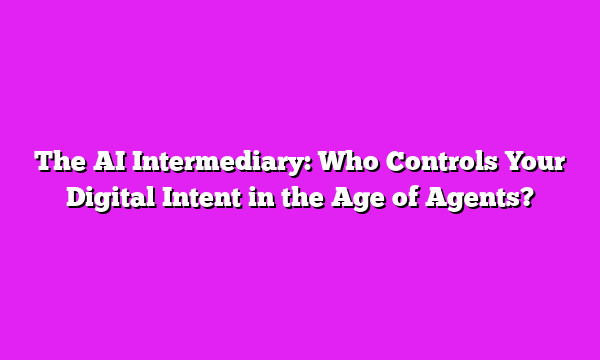 The AI Intermediary: Who Controls Your Digital Intent in the Age of Agents?