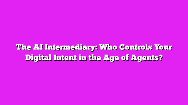 The AI Intermediary: Who Controls Your Digital Intent in the Age of Agents?