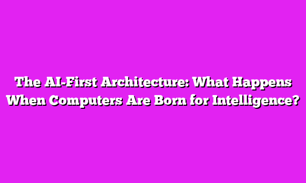The AI-First Architecture: What Happens When Computers Are Born for Intelligence?