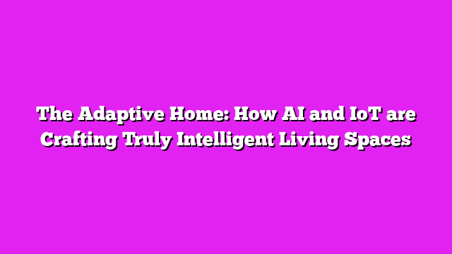 The Adaptive Home: How AI and IoT are Crafting Truly Intelligent Living Spaces