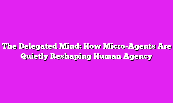The Delegated Mind: How Micro-Agents Are Quietly Reshaping Human Agency