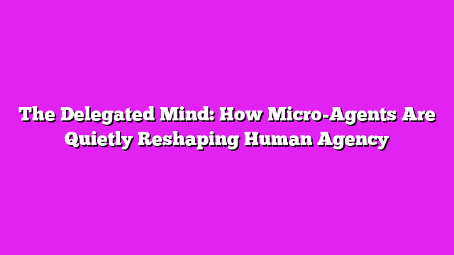 The Delegated Mind: How Micro-Agents Are Quietly Reshaping Human Agency