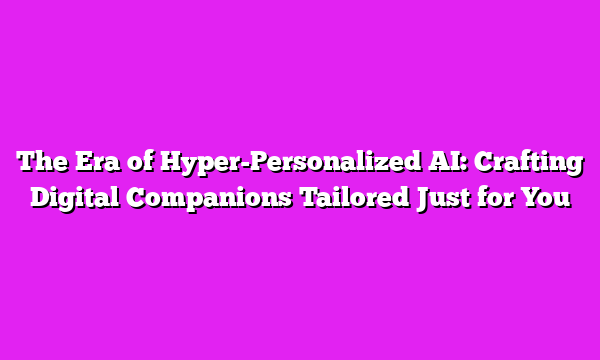 The Era of Hyper-Personalized AI: Crafting Digital Companions Tailored Just for You