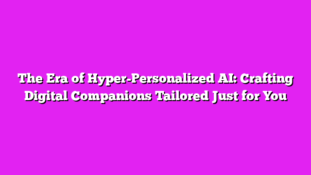 The Era of Hyper-Personalized AI: Crafting Digital Companions Tailored Just for You