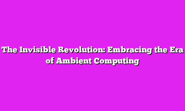 The Invisible Revolution: Embracing the Era of Ambient Computing