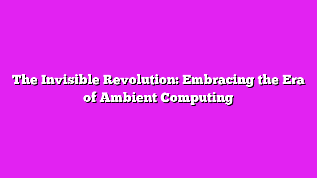 The Invisible Revolution: Embracing the Era of Ambient Computing