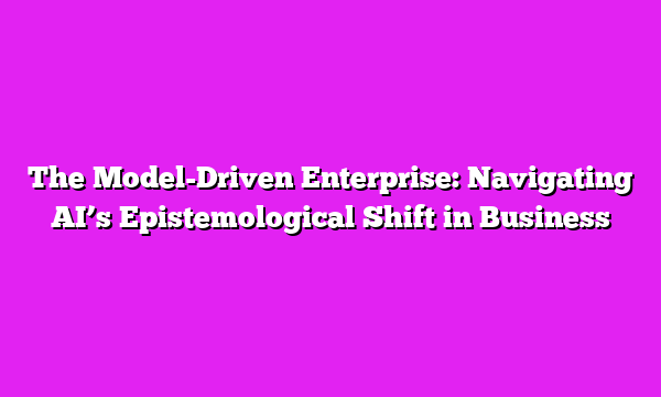 The Model-Driven Enterprise: Navigating AI’s Epistemological Shift in Business