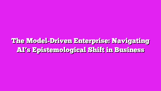 The Model-Driven Enterprise: Navigating AIβs Epistemological Shift in Business