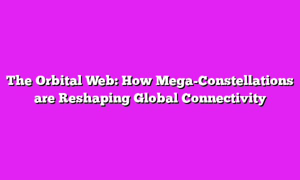 The Orbital Web: How Mega-Constellations are Reshaping Global Connectivity