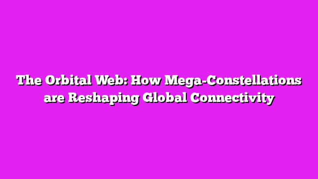 The Orbital Web: How Mega-Constellations are Reshaping Global Connectivity