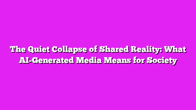 The Quiet Collapse of Shared Reality: What AI-Generated Media Means for Society