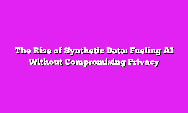 The Rise of Synthetic Data: Fueling AI Without Compromising Privacy