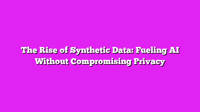 The Rise of Synthetic Data: Fueling AI Without Compromising Privacy