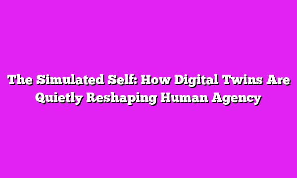 The Simulated Self: How Digital Twins Are Quietly Reshaping Human Agency