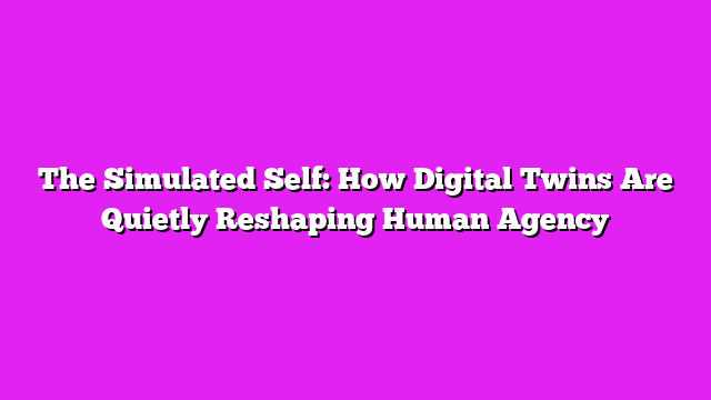 The Simulated Self: How Digital Twins Are Quietly Reshaping Human Agency