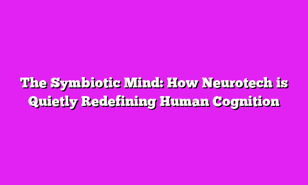The Symbiotic Mind: How Neurotech is Quietly Redefining Human Cognition