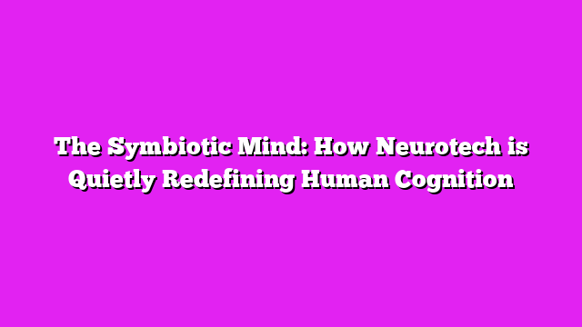 The Symbiotic Mind: How Neurotech is Quietly Redefining Human Cognition