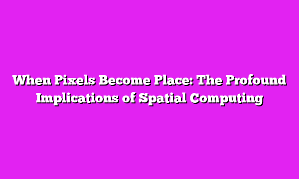 When Pixels Become Place: The Profound Implications of Spatial Computing