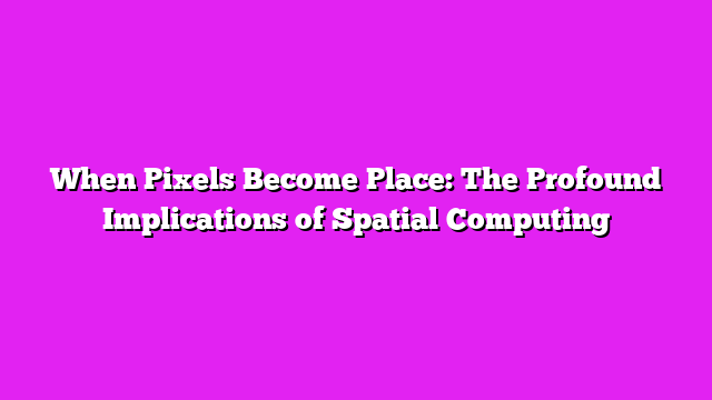 When Pixels Become Place: The Profound Implications of Spatial Computing