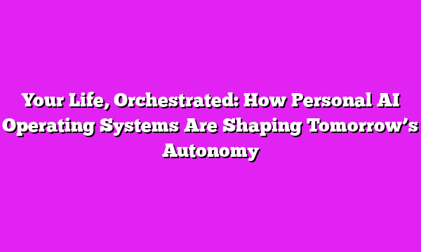 Your Life, Orchestrated: How Personal AI Operating Systems Are Shaping Tomorrow’s Autonomy